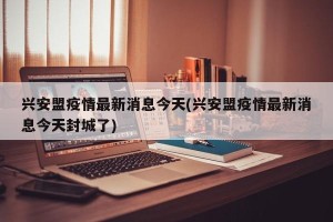 兴安盟疫情最新消息今天(兴安盟疫情最新消息今天封城了)