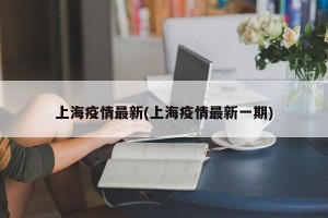 上海疫情最新(上海疫情最新一期)