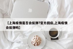 【上海疫情是否会反弹?官方回应,上海疫情会反弹吗】