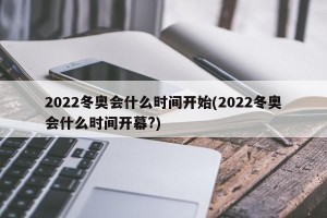 2022冬奥会什么时间开始(2022冬奥会什么时间开幕?)