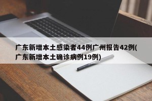 广东新增本土感染者44例广州报告42例(广东新增本土确诊病例19例)