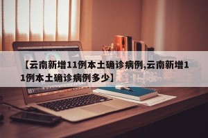 【云南新增11例本土确诊病例,云南新增11例本土确诊病例多少】