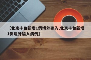 【北京丰台新增1例境外输入,北京丰台新增1例境外输入病例】