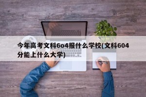 今年高考文科6o4报什么学校(文科604分能上什么大学)