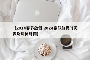 【2024春节放假,2024春节放假时间表及调休时间】