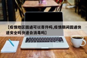 【疫情地区圆通可以寄件吗,疫情期间圆通快递安全吗快递会消毒吗】
