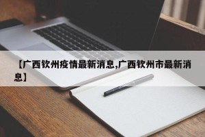 【广西钦州疫情最新消息,广西钦州市最新消息】