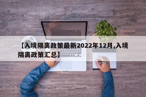 【入境隔离政策最新2022年12月,入境隔离政策汇总】