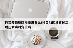 抖音疫情地区需要设置么/抖音地区设置过之后还会实时定位吗