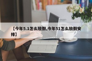 【今年5.1怎么放假,今年51怎么放假安排】