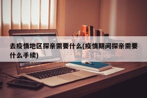 去疫情地区探亲需要什么(疫情期间探亲需要什么手续)