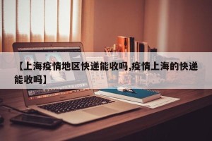 【上海疫情地区快递能收吗,疫情上海的快递能收吗】