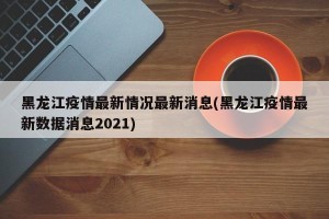 黑龙江疫情最新情况最新消息(黑龙江疫情最新数据消息2021)