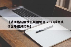 【威海最新疫情低风险地区,2021威海疫情属于低风险吗】