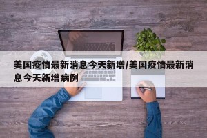 美国疫情最新消息今天新增/美国疫情最新消息今天新增病例