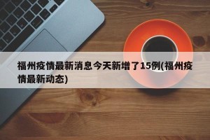 福州疫情最新消息今天新增了15例(福州疫情最新动态)
