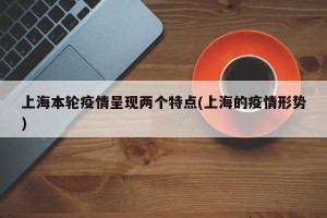 上海本轮疫情呈现两个特点(上海的疫情形势)