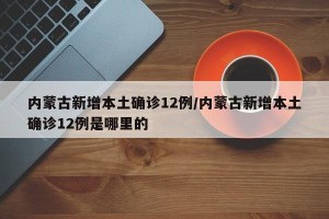 内蒙古新增本土确诊12例/内蒙古新增本土确诊12例是哪里的