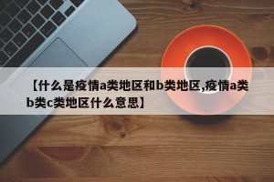 【什么是疫情a类地区和b类地区,疫情a类b类c类地区什么意思】