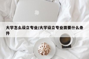 大学怎么设立专业/大学设立专业需要什么条件