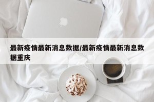 最新疫情最新消息数据/最新疫情最新消息数据重庆