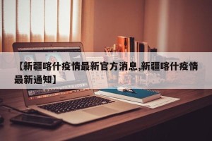 【新疆喀什疫情最新官方消息,新疆喀什疫情最新通知】