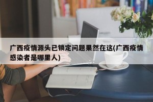 广西疫情源头已锁定问题果然在这(广西疫情感染者是哪里人)