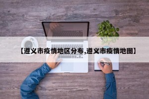【遵义市疫情地区分布,遵义市疫情地图】