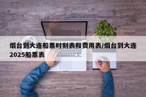 烟台到大连船票时刻表和费用表/烟台到大连2025船票表