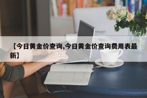 【今日黄金价查询,今日黄金价查询费用表最新】