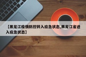 【黑龙江疫情防控转入应急状态,黑龙江省进入应急状态】