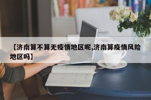 【济南算不算无疫情地区呢,济南算疫情风险地区吗】