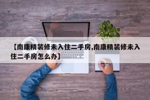 【南康精装修未入住二手房,南康精装修未入住二手房怎么办】