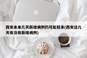 西安未来几天新增病例仍可能较多(西安这几天有没有新增病例)