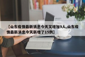 【山东疫情最新消息今天又增加9人,山东疫情最新消息今天新增了15例】