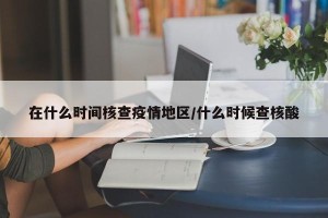在什么时间核查疫情地区/什么时候查核酸
