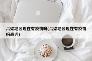 吕梁地区现在有疫情吗(吕梁地区现在有疫情吗最近)