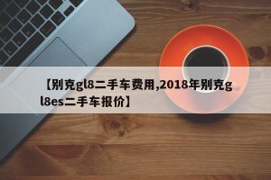 【别克gl8二手车费用,2018年别克gl8es二手车报价】