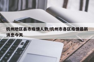 杭州地区县市疫情人数/杭州市各区疫情最新消息今天