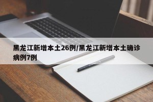 黑龙江新增本土26例/黑龙江新增本土确诊病例7例