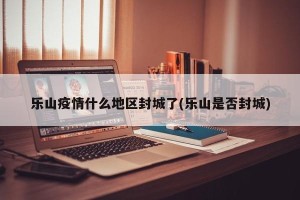 乐山疫情什么地区封城了(乐山是否封城)