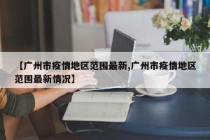 【广州市疫情地区范围最新,广州市疫情地区范围最新情况】
