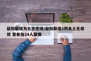 益阳新增为北京密接/益阳新增2例本土无症状 曾参加24人聚餐
