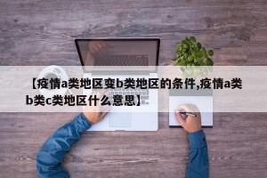 【疫情a类地区变b类地区的条件,疫情a类b类c类地区什么意思】