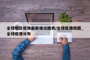 全球地区疫情最新情况图表/全球疫情地图_全球疫情分布