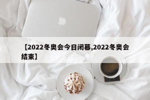 【2022冬奥会今日闭幕,2022冬奥会结束】