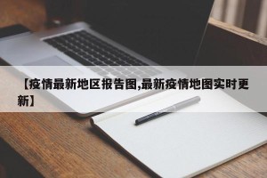 【疫情最新地区报告图,最新疫情地图实时更新】