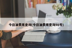 今日油费用查询(今日油费用查询98号)