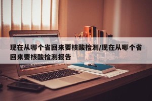 现在从哪个省回来要核酸检测/现在从哪个省回来要核酸检测报告