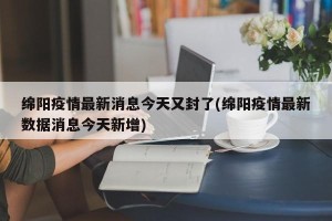 绵阳疫情最新消息今天又封了(绵阳疫情最新数据消息今天新增)